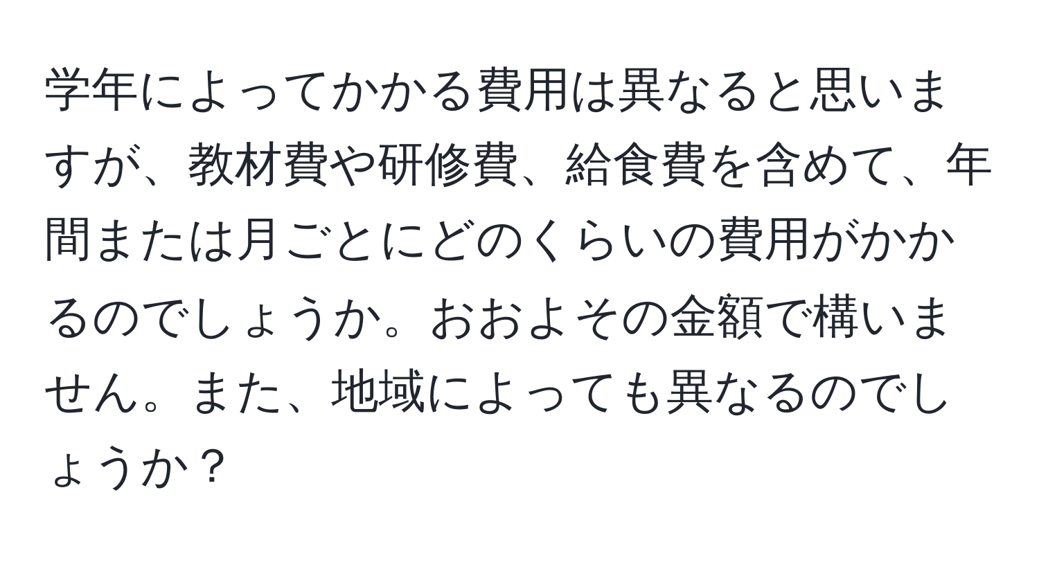 学年によってかかる費用は異なると思いますが、教材費や研修費、給食費を含めて、年間または月ごとにどのくらいの費用がかかるのでしょうか。おおよその金額で構いません。また、地域によっても異なるのでしょうか？