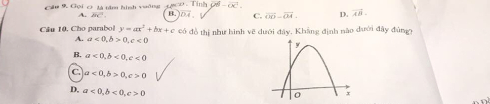 Gọi ơ là tâm hình vuống D. Tính vector QB-vector OC.
A. vector BC. vector OD-vector OA. D. vector AB.
B. vector DA. C.
Câu 10. Cho parabol y=ax^2+bx+c có đồ thị như hình vẽ dưới đây. Khằng định nào dưới đây đúng?
A. a<0</tex>, b>0, c<0</tex>
B. a<0</tex>, b<0</tex>, c<0</tex>
C. a<0</tex>, b>0, c>0
D. a<0</tex>, b<0</tex>, c>0