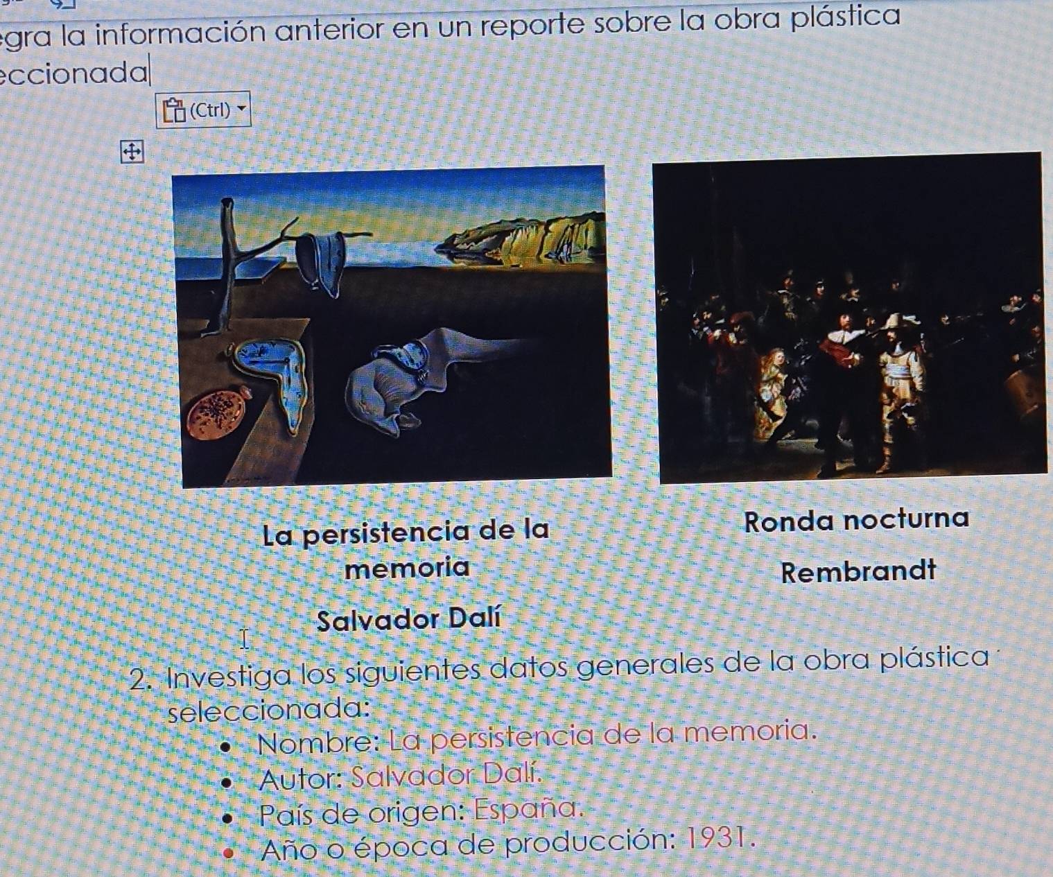 egra la información anterior en un reporte sobre la obra plástica 
eccionada 
(Ctrl) 
La persistencia de la Ronda nocturna 
memoria Rembrandt 
Salvador Dalí 
2. Investiga los siguientes datos generales de la obra plástica 
seleccionada: 
Nombre: La persistencia de la memoria. 
Autor: Salvador Dalí. 
País de origen: España. 
Año o época de producción: 1931.