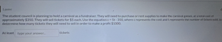 The student council is planning to hold a carnival as a fundraiser. They will need to purchase or rent supplies to make the carnival games, at a total cost ol 
approximately $350. They will sell tickets for $5 each. Use the equation c=5t-350 , where c represents the cost and t represents the number of tickets solid, lo 
determine how many tickets they will need to sell in order to make a proft $1000. 
At least type your answer... tickets