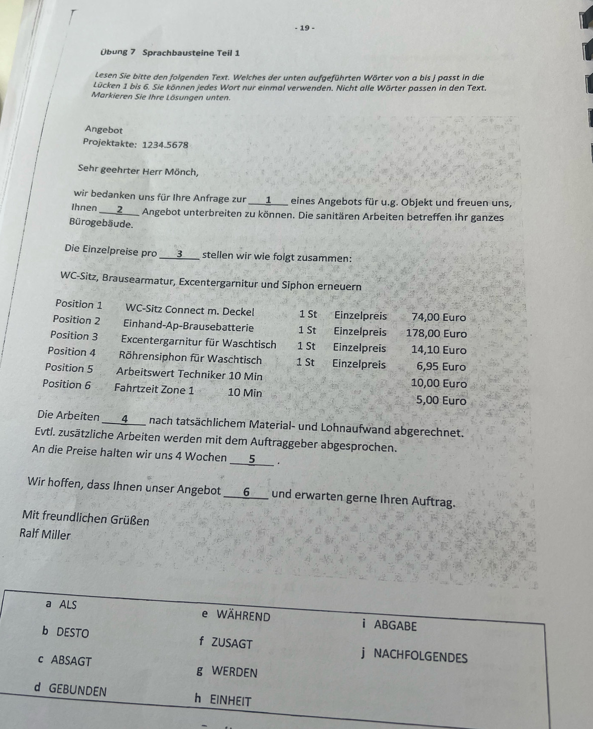 19 -
Übung 7 Sprachbausteine Teil 1
Lesen Sie bitte den folgenden Text. Welches der unten aufgeführten Wörter von a bis j passt in die
Lücken 1 bis 6. Sie können jedes Wort nur einmal verwenden. Nicht alle Wörter passen in den Text.
Markieren Sie Ihre Lösungen unten.
Angebot
Projektakte: 1234.5678
Sehr geehrter Herr Mönch,
wir bedanken uns für Ihre Anfrage zur ___1___ eines Angebots für u.g. Objekt und freuen uns,
Ihnen ___Z__ Angebot unterbreiten zu können. Die sanitären Arbeiten betreffen ihr ganzes
Bürogebäude.
Die Einzelpreise pro ___3___ stellen wir wie folgt zusammen:
WC-Sitz, Brausearmatur, Excentergarnitur und Siphon erneuern
Position 1 WC-Sitz Connect m. Deckel 1 St Einzelpreis 74,00 Euro
Position 2 Einhand-Ap-Brausebatterie 1 St Einzelpreis 178,00 Euro
Position 3  Excentergarnitur für Waschtisch 1 St Einzelpreis 14,10 Euro
Position 4 Röhrensiphon für Waschtisch 1 St Einzelpreis 6,95 Euro
Position 5  Arbeitswert Techniker 10 Min
10,00 Euro
Position 6 Fahrtzeit Zone 1 10 Min
5,00 Euro
Die Arbeiten ___4___ nach tatsächlichem Material- und Lohnaufwand abgerechnet.
Evtl. zusätzliche Arbeiten werden mit dem Auftraggeber abgesprochen.
An die Preise halten wir uns 4 Wochen ____5__ .
Wir hoffen, dass Ihnen unser Angebot ___6___ und erwarten gerne Ihren Auftrag.
Mit freundlichen Grüßen
Ralf Miller
a ALS e WÄHREND i ABGABE
b DESTO f ZUSAGT j NACHFOLGENDES
c ABSAGT g WERDEN
d GEBUNDEN h EINHEIT