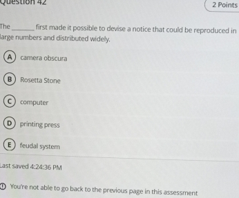 The_ first made it possible to devise a notice that could be reproduced in
large numbers and distributed widely.
A camera obscura
B Rosetta Stone
C computer
D printing press
E feudal system
Last saved 4:24:36 PM
① You're not able to go back to the previous page in this assessment