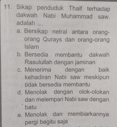 Sikap penduduk Thaif terhadap
dakwah Nabi Muhammad saw.
adalah ....
a. Bersikap netral antara orang-
orang Qurays dan orang-orang
Islam
b. Bersedia membantu dakwah
Rasulullah dengan jaminan
c. Menerima dengan baik
kehadiran Nabi saw meskipun
tidak bersedia membantu
d. Menolak dengan olok-olokan
dan melempari Nabi saw dengan
batu
e. Menolak dan membiarkannya
pergi begitu saja