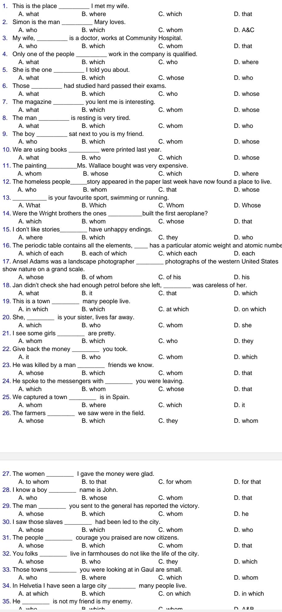 This is the place I met my wife.
A. what B. where C. which. that
2. Simon is the man  Mary loves.
A. who B. which C. whom D. A&C
3. My wife, _is a doctor, works at Community Hospital.
A. who B. which C. whom D. that
4. Only one of the people _work in the company is qualified.
A. what B. which C. who D. where
5. She is the one I told you about.
A. what B. which C. whose D. who
6. Those _had studied hard passed their exams.
A. what B. which C. who D. whose
7. The magazine _you lent me is interesting.
A. what B. which C. whom
8. The man_ is resting is very tired.
A. what B. which C. whom D. who
9. The boy _sat next to you is my friend.
A. who B. which C. whom D. whose
10. We are using books _were printed last year.
A. what C. which
11. The painting_ Ms. Wallace bought was very expensive.
A. whom B. whose C which D. where
12. The homeless people_ story appeared in the paper last week have now found a place to live.
A. who B. whom C. that D. whose
13._ is your favourite sport, swimming or running.
B. Which C. Whom D. Whose
14. Were the Wright brothers the ones _built the first aeroplane?
A. which B. whom C. whose D. that
15. I don't like stories_ have unhappy endings.
A. where B. which C. they D. who
16. The periodic table contains all the elements, _has a particular atomic weight and atomic numbe
A. which of each B. each of which C. which each D. each
17. Ansel Adams was a landscape photographer _photographs of the western United States
show nature on a grand scale. D. his
A. whose B. of whom C. of his
18. Jan didn't check she had enough petrol before she left, _was careless of her.
A. what B. it C. that D. which
19. This is a town many people live.
A. in which B. which C. at which D. on which
20. She _is your sister, lives far away.
A. which B. who C. whom D. she
21. I see some girls _are pretty.
A. whom B. which C. who D. they
22. Give back the money you took.
A. it B. who C. whom D. which
23. He was killed by a man friends we know.
A. whose B. which C. whom D. that
24. He spoke to the messengers with _you were leaving.
A. which B. whom C. whose D. that
25. We captured a town is in Spain.
A. whom B. where C. which D. it
26. The farmers _we saw were in the field.
A. whose B. which C. they D. whom
27. The women I gave the money were glad.
A. to whom B. to that C. for whom D. for that
28. I know a boy name is John.
A. who B. whose C. whom D. that
29. The man you sent to the general has reported the victory.
A. whose B. which C. whom D. he
30. I saw those slaves had been led to the city.
A. whose B. which C. whom D. who
31. The people courage you praised are now citizens.
A. whose B. which C. whom D. that
32. You folks live in farmhouses do not like the life of the city.
A. whose B. who C. they D. which
33. Those towns you were looking at in Gaul are small.
A. who B. where C. which D. whom
34. In Helvetia I have seen a large city many people live.
A. at which B. which C. on which D. in which
35. He is not my friend is my enemy.
A who R which