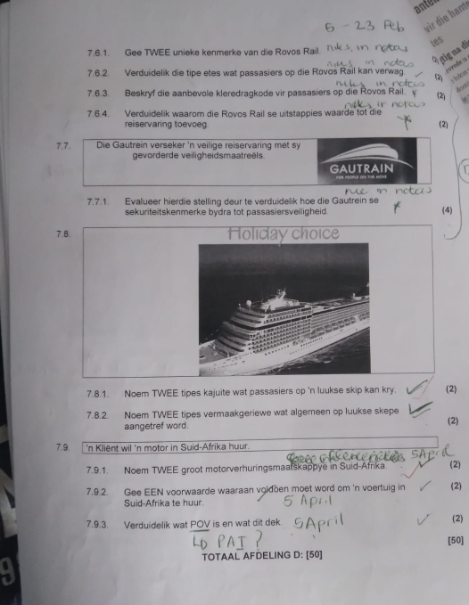 anten 
vir die hant 
tes 
ṣtig na dī 
7.6.1. Gee TWEE unieke kenmerke van die Rovos Rail. 
7.6.2. Verduidelik die tipe etes wat passasiers op die Rovos Rail kan verwag. avrede is 
=Iolicus 
7.6.3. Beskryf die aanbevole kleredragkode vir passasiers op die Rovos Rail. 
Aoen 
7.6.4. Verduidelik waarom die Rovos Rail se uitstappies waarde tot die (2) * 
reiservaring toevoeg (2) 
7.7. Die Gautrein verseker 'n veilige reiservaring met sy 
gevorderde veiligheidsmaatreëls. 
GAUTRAIN 
7.7.1. Evalueer hierdie stelling deur te verduidelik hoe die Gautrein se 
sekuriteitskenmerke bydra tot passasiersveiligheid . (4) 
7.8. Holıday choice 
7.8.1. Noem TWEE tipes kajuite wat passasiers op 'n luukse skip kan kry. (2) 
7.8.2. Noem TWEE tipes vermaakgeriewe wat algemeen op luukse skepe (2) 
aangetref word. 
7.9. 'n Kliënt wil 'n motor in Suid-Afrika huur. 
7.9.1. Noem TWEE groot motorverhuringsmaalskappye in Suid-Afrika. (2) 
7.9.2. Gee EEN voorwaarde waaraan vgldoen moet word om 'n voertuig in (2) 
Suid-Afrika te huur. 
7.9.3. Verduidelik wat POV is en wat dit dek. 
(2) 
[50] 
TOTAAL AFDELING D: [50]