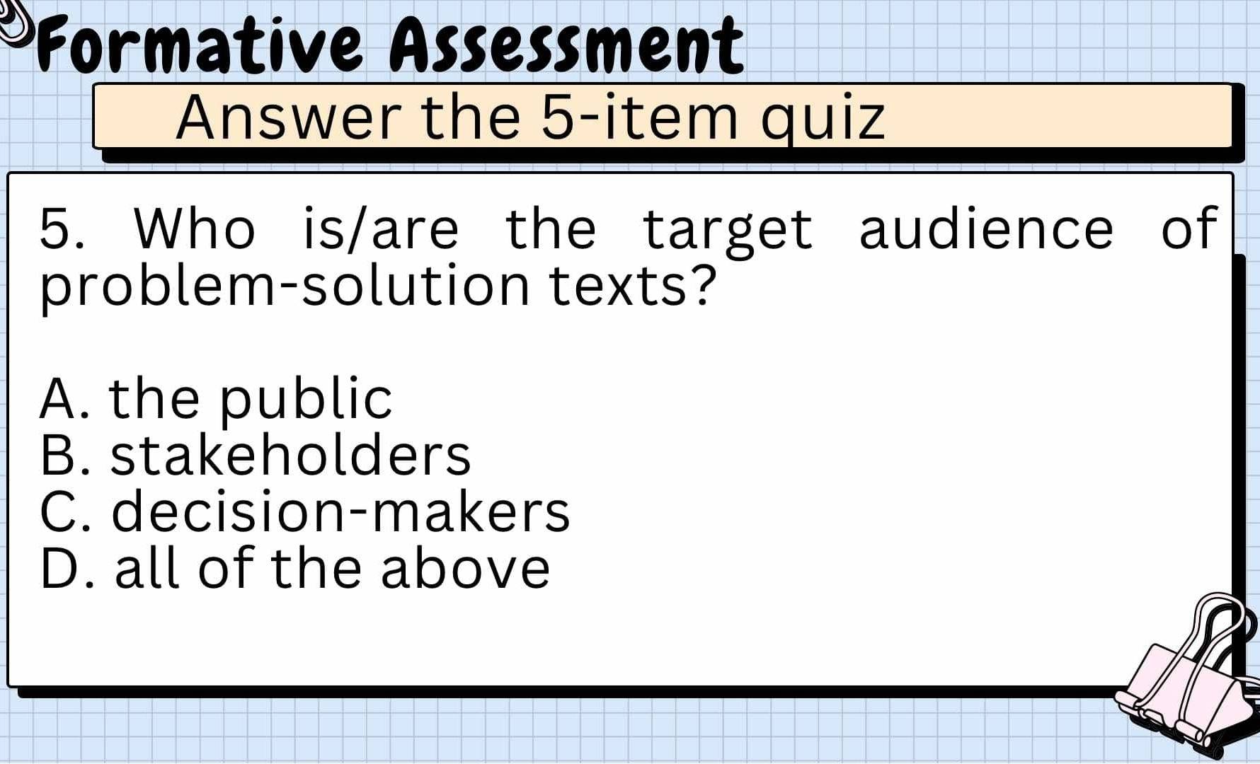 Formative Assessment
Answer the 5-item quiz
5. Who is/are the target audience of
problem-solution texts?
A. the public
B. stakeholders
C. decision-makers
D. all of the above