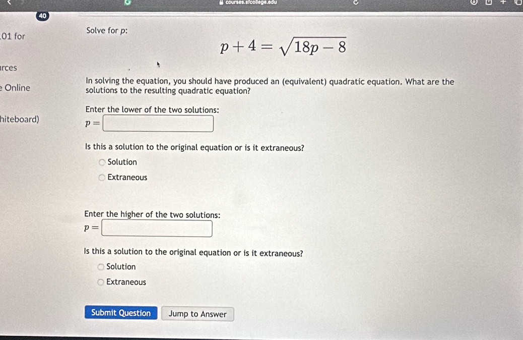 courses.sfcollege.edu
40
Solve for p:
01 for
p+4=sqrt(18p-8)
rces
In solving the equation, you should have produced an (equivalent) quadratic equation. What are the
Online solutions to the resulting quadratic equation?
Enter the lower of the two solutions:
hiteboard) p=□
Is this a solution to the original equation or is it extraneous?
Solution
Extraneous
Enter the higher of the two solutions:
p=□
Is this a solution to the original equation or is it extraneous?
Solution
Extraneous
Submit Question Jump to Answer