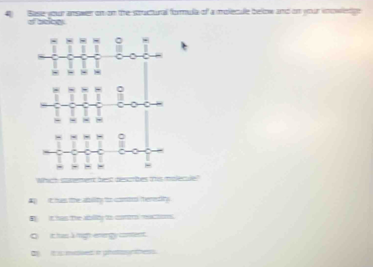 Base your answer on on the souctural formula of a molecde below and on your inowledge
of baly
Which staeent best descibes this malecule
Ap it has the abblity to comio heredity
Eit has the ability to contro reactions.
O t has à migh energy conent.
i mased: in gialagess.