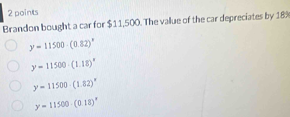 Brandon bought a car for $11,500. The value of the car depreciates by 18%
y=11500· (0.82)^x
y=11500· (1.18)^x
y=11500· (1.82)^x
y=11500· (0.18)^x