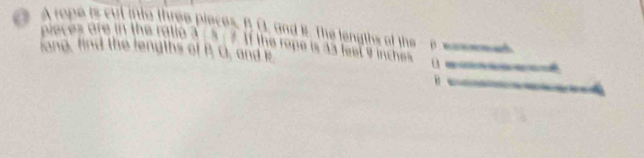 ( A rope is cut into three pieces. B (, and B. The lengths of the - p ses me e 
pieces are in the ratio 3/ 5; 7. If the rope is 33 feel 9 inches
long, find the lengths of P. O, and k 