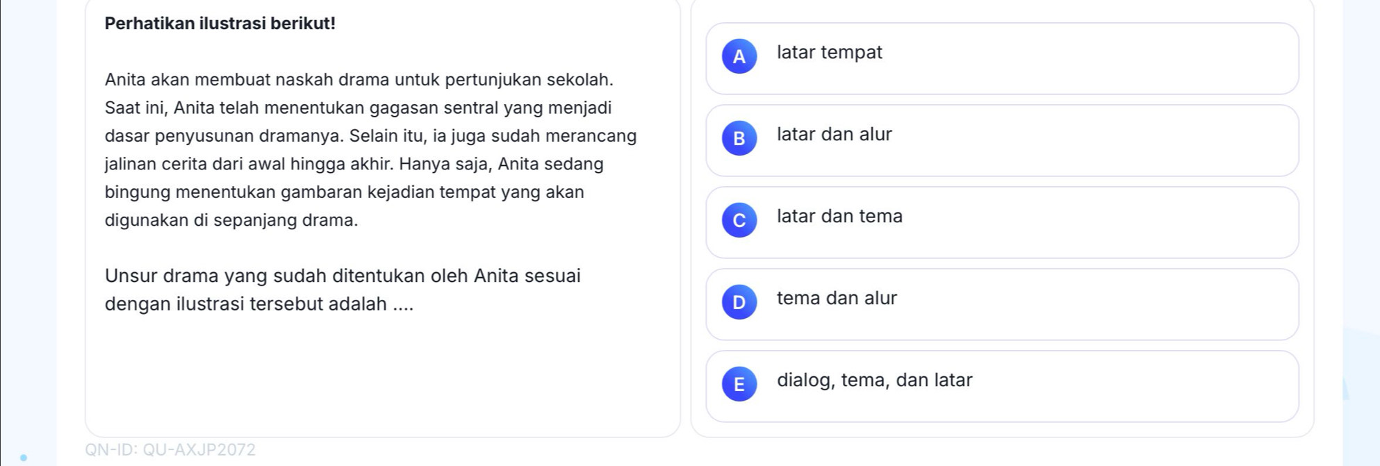 Perhatikan ilustrasi berikut!
A latar tempat
Anita akan membuat naskah drama untuk pertunjukan sekolah.
Saat ini, Anita telah menentukan gagasan sentral yang menjadi
dasar penyusunan dramanya. Selain itu, ia juga sudah merancang latar dan alur
jalinan cerita dari awal hingga akhir. Hanya saja, Anita sedang
bingung menentukan gambaran kejadian tempat yang akan
digunakan di sepanjang drama.
latar dan tema
Unsur drama yang sudah ditentukan oleh Anita sesuai
dengan ilustrasi tersebut adalah .... tema dan alur
dialog, tema, dan latar
QN-ID: QU-AXJP2072