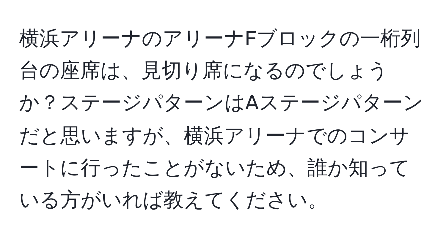 横浜アリーナのアリーナFブロックの一桁列台の座席は、見切り席になるのでしょうか？ステージパターンはAステージパターンだと思いますが、横浜アリーナでのコンサートに行ったことがないため、誰か知っている方がいれば教えてください。