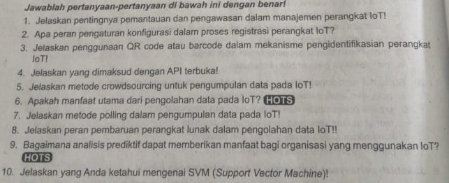 Jawablah pertanyaan-pertanyaan di bawah ini dengan benar! 
1. Jelaskan pentingnya pemantauan dan pengawasan dalam manajemen perangkat IoT! 
2. Apa peran pengaturan konfigurasi dalam proses registrasi perangkat IoT? 
3. Jelaskan penggunaan QR code atau barcode dalam mekanisme pengidentifikasian perangkat 
loT! 
4. Jelaskan yang dimaksud dengan API terbuka! 
5. Jelaskan metode crowdsourcing untuk pengumpulan data pada loT! 
6. Apakah manfaat utama dari pengolahan data pada loT? oS 
7. Jelaskan metode polling dalam pengumpulan data pada loT! 
8. Jelaskan peran pembaruan perangkat lunak dalam pengolahan data loT!! 
9. Bagaimana analisis prediktif dapat memberikan manfaat bagi organisasi yang menggunakan IoT? 
HOTS 
10. Jelaskan yang Anda ketahui mengenai SVM (Support Vector Machine)!