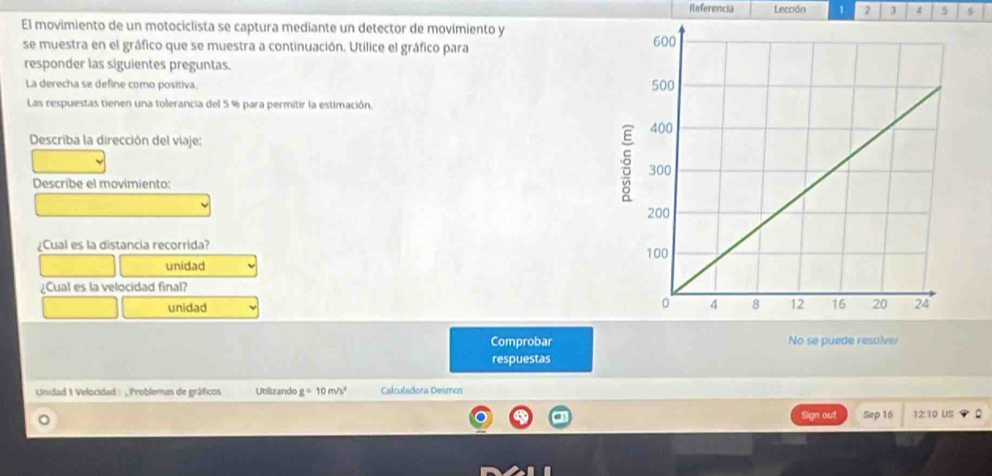 Referencia Lección 1 2 3 4 5 6 
El movimiento de un motociclista se captura mediante un detector de movimiento y 
se muestra en el gráfico que se muestra a continuación. Utilice el gráfico para 
responder las siguientes preguntas. 
La derecha se define como positiva. 
Las respuestas tienen una tolerancia del 5 % para permitir la estimación. 
Describa la dirección del viaje: 
Describe el movimiento: 
¿Cual es la distancia recorrida? 
unidad 
¿Cual es la velocidad final? 
unidad 
Comprobar No se puede resolver 
respuestas 
Unidad 1 Velocidad : , Problemas de gráficos Utilizando g=10m/s^2 Calculadora Desmos 
。 
Sign out Sep 16 12:10 US