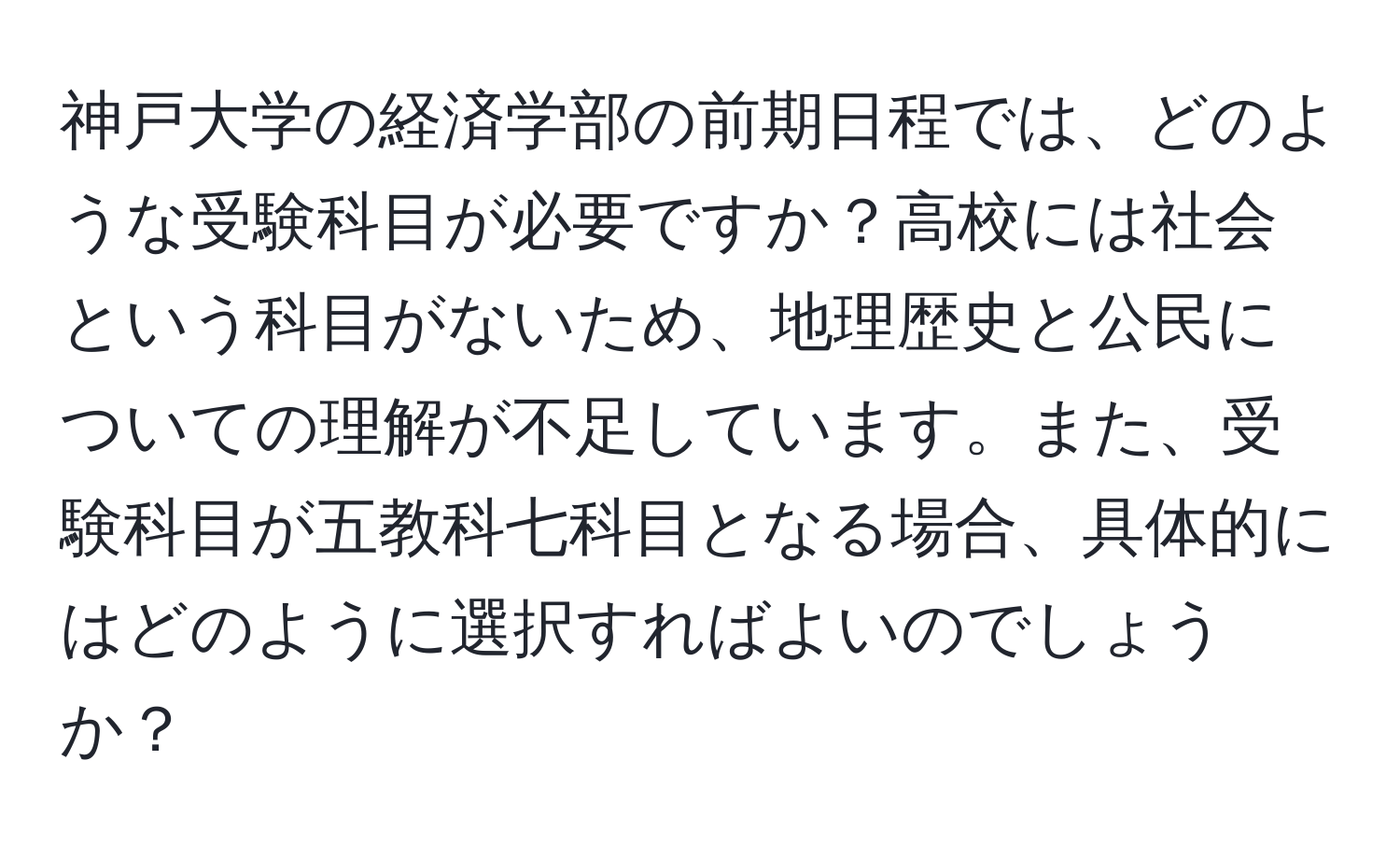 神戸大学の経済学部の前期日程では、どのような受験科目が必要ですか？高校には社会という科目がないため、地理歴史と公民についての理解が不足しています。また、受験科目が五教科七科目となる場合、具体的にはどのように選択すればよいのでしょうか？