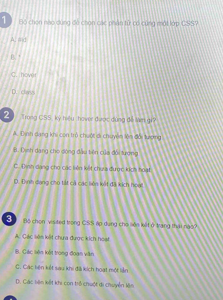 Bộ chọn nào dùng để chọn các phần tử có cùng một lớp CSS?
A. #id
B. "
C. hover
D. class
2 Trong CSS, kỷ hiệu :hover được dùng đễ làm gi?
A. Định dạng khi con trở chuột di chuyễn lên đổi tương
B. Định dạng cho dòng đầu tiên của đổi tượng.
C. Định dang cho các liên kết chưa được kích hoạt
D. Định dang cho tất cả các liên kết đã kích hoạt
3 Bộ chọn visited trong CSS áp dụng cho liên kết ở trang thái nào?
A. Các liên kết chưa được kích hoạt
B. Các liên kết trong đoạn văn
C. Các liên kết sau khi đã kích hoạt một lần
D. Các liên kết khi con trở chuột di chuyển lên