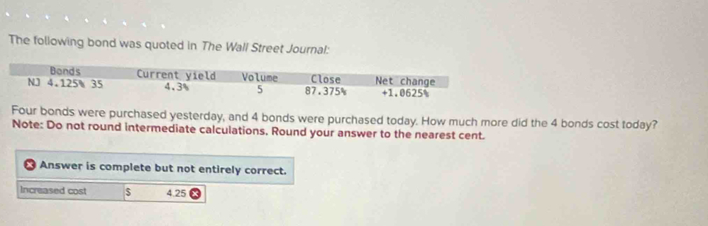 The following bond was quoted in The Wall Street Journal: 
Four bonds were purchased yesterday, and 4 bonds were purchased today. How much more did the 4 bonds cost today? 
Note: Do not round intermediate calculations, Round your answer to the nearest cent. 
r Answer is complete but not entirely correct. 
Increased cost $ 4.25