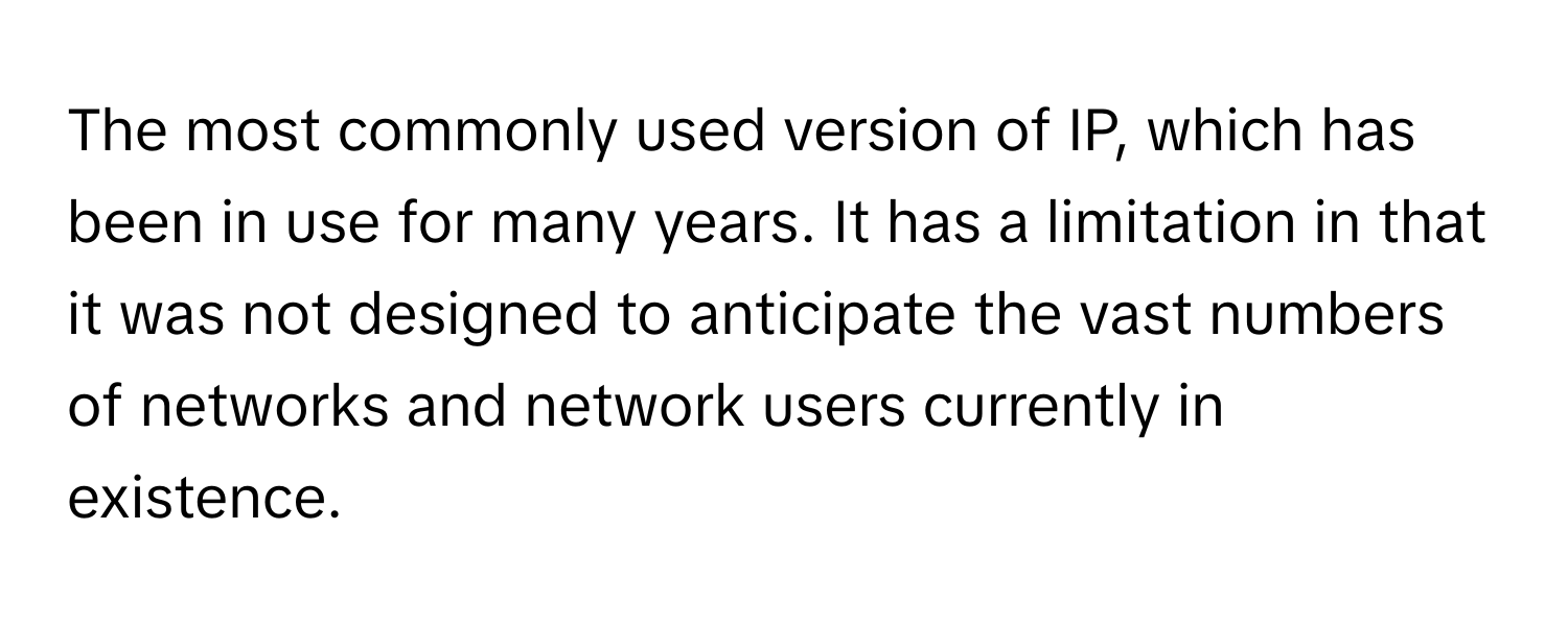 The most commonly used version of IP, which has been in use for many years. It has a limitation in that it was not designed to anticipate the vast numbers of networks and network users currently in existence.