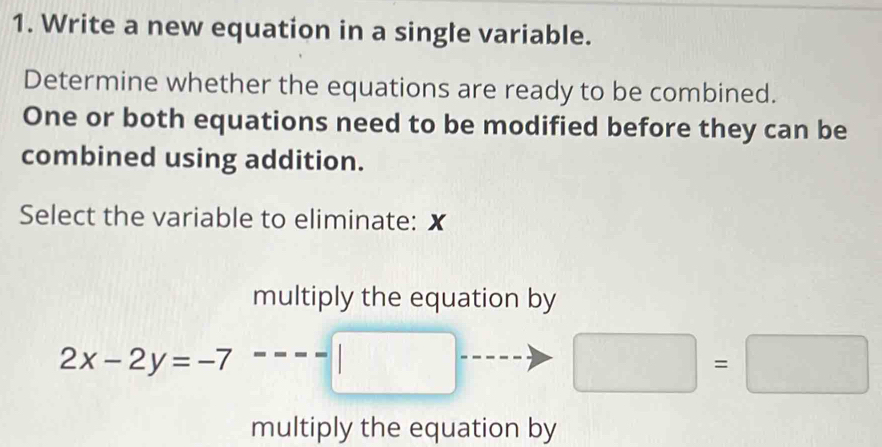 Write a new equation in a single variable.
Determine whether the equations are ready to be combined.
One or both equations need to be modified before they can be
combined using addition.
Select the variable to eliminate: X
multiply the equation by
2x-2y=-7 -□
□ =□
multiply the equation by