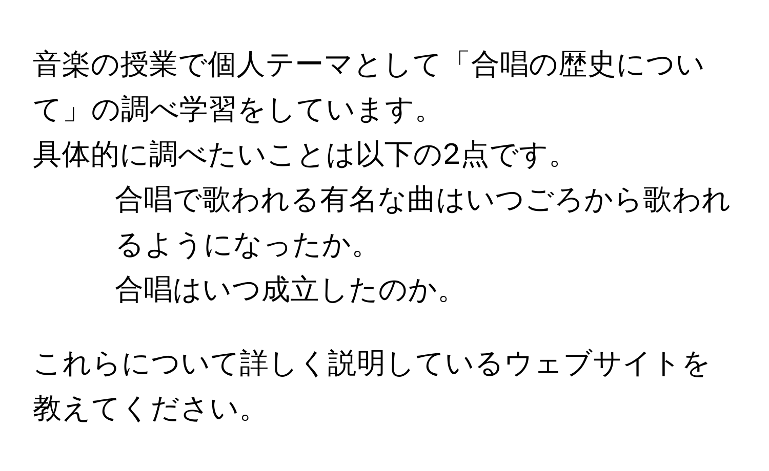 音楽の授業で個人テーマとして「合唱の歴史について」の調べ学習をしています。
具体的に調べたいことは以下の2点です。
1. 合唱で歌われる有名な曲はいつごろから歌われるようになったか。
2. 合唱はいつ成立したのか。

これらについて詳しく説明しているウェブサイトを教えてください。