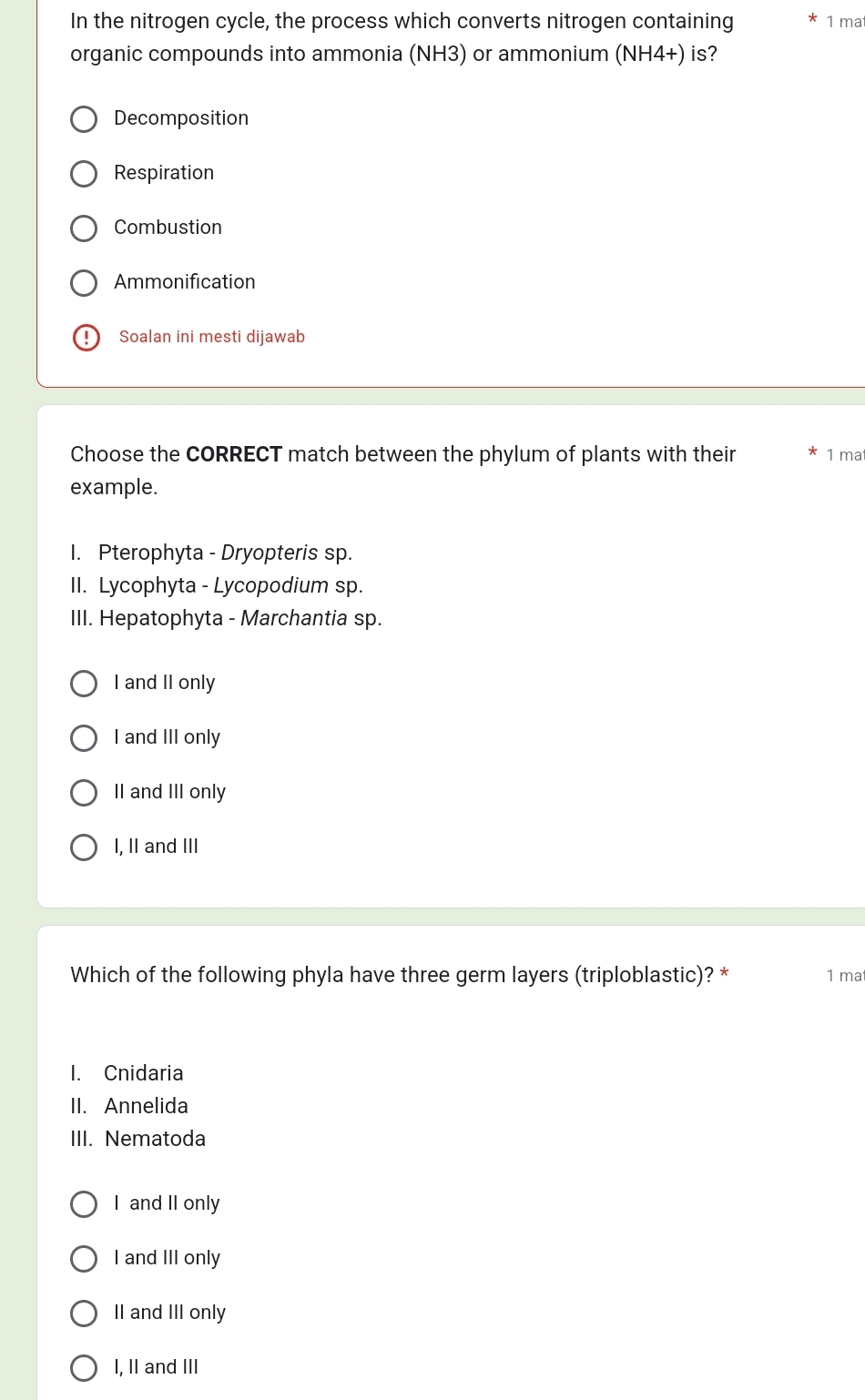 In the nitrogen cycle, the process which converts nitrogen containing 1 ma
organic compounds into ammonia (NH3) or ammonium (NH4+) is?
Decomposition
Respiration
Combustion
Ammonification
Soalan ini mesti dijawab
Choose the CORRECT match between the phylum of plants with their 1 mat
example.
I. Pterophyta - Dryopteris sp.
II. Lycophyta - Lycopodium sp.
III. Hepatophyta - Marchantia sp.
I and II only
I and III only
II and III only
I, II and III
Which of the following phyla have three germ layers (triploblastic)? * 1 mat
I. Cnidaria
II. Annelida
III. Nematoda
I and II only
I and III only
II and III only
I, II and III