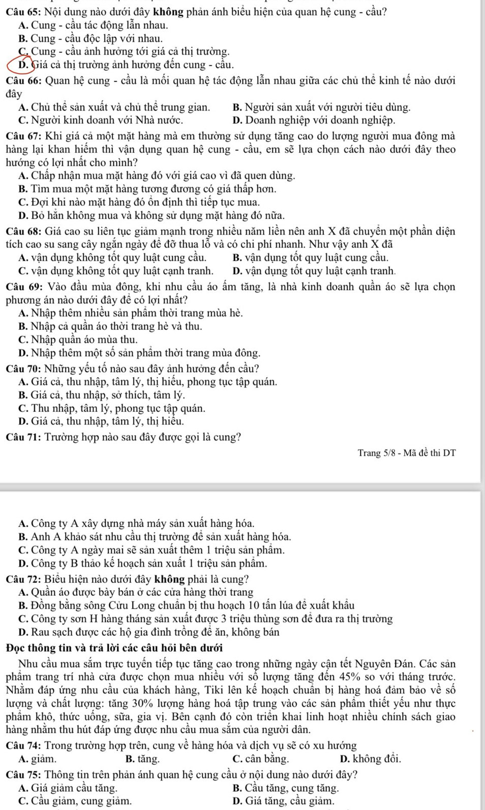 Nội dụng nào dưới đây không phản ánh biểu hiện của quan hệ cung - cầu?
A. Cung - cầu tác động lẫn nhau.
B. Cung - cầu độc lập với nhau.
C. Cung - cầu ảnh hưởng tới giá cả thị trường.
D. Giá cả thị trường ảnh hưởng đến cung - cầu.
Câu 66: Quan hệ cung - cầu là mối quan hệ tác động lẫn nhau giữa các chủ thể kinh tế nào dưới
đây
A. Chủ thể sản xuất và chủ thể trung gian. B. Người sản xuất với người tiêu dùng.
C. Người kinh doanh với Nhà nước. D. Doanh nghiệp với doanh nghiệp.
Câu 67: Khi giá cả một mặt hàng mà em thường sử dụng tăng cao do lượng người mua đông mà
hàng lại khan hiếm thì vận dụng quan hệ cung - cầu, em sẽ lựa chọn cách nào dưới đây theo
hướng có lợi nhất cho mình?
A. Chấp nhận mua mặt hàng đó với giá cao vì đã quen dùng.
B. Tìm mua một mặt hàng tương đương có giá thấp hơn.
C. Đợi khi nào mặt hàng đó ổn định thì tiếp tục mua.
D. Bỏ hăn không mua và không sử dụng mặt hàng đó nữa.
Câu 68: Giá cao su liên tục giảm mạnh trong nhiều năm liền nên anh X đã chuyền một phần diện
tích cao su sang cây ngắn ngày để đỡ thua lỗ và có chi phí nhanh. Như vậy anh X đã
A. vận dụng không tốt quy luật cung cầu. B. vận dụng tốt quy luật cung cầu.
C. vận dụng không tốt quy luật cạnh tranh. D. vận dụng tốt quy luật cạnh tranh.
Câu 69: Vào đầu mùa đông, khi nhu cầu áo ấm tăng, là nhà kinh doanh quần áo sẽ lựa chọn
phương án nào dưới đây đề có lợi nhất?
A. Nhập thêm nhiều sản phầm thời trang mùa hè.
B. Nhập cả quần áo thời trang hè và thu.
C. Nhập quân áo mùa thu.
D. Nhập thêm một số sản phầm thời trang mùa đông.
Câu 70: Những yếu tố nào sau đây ảnh hưởng đến cầu?
A. Giá cả, thu nhập, tâm lý, thị hiểu, phong tục tập quán.
B. Giá cả, thu nhập, sở thích, tâm lý.
C. Thu nhập, tâm lý, phong tục tập quán.
D. Giá cả, thu nhập, tâm lý, thị hiểu.
Câu 71: Trường hợp nào sau đây được gọi là cung?
Trang 5/8 - Mã đề thi DT
A. Công ty A xây dựng nhà máy sản xuất hàng hóa.
B. Anh A khảo sát nhu cầu thị trường để sản xuất hàng hóa.
C. Công ty A ngày mai sẽ sản xuất thêm 1 triệu sản phẩm.
D. Công ty B thảo kế hoạch sản xuất 1 triệu sản phẩm.
Câu 72: Biểu hiện nào dưới đây không phải là cung?
A. Quần áo được bày bán ở các cửa hàng thời trang
B. Đồng bằng sông Cửu Long chuẩn bị thu hoạch 10 tấn lúa đề xuất khẩu
C. Công ty sơn H hàng tháng sản xuất được 3 triệu thùng sơn đề đưa ra thị trường
D. Rau sạch được các hộ gia đình trồng để ăn, không bán
Đọc thông tin và trả lời các câu hỏi bên dưới
Nhu cầu mua sắm trực tuyến tiếp tục tăng cao trong những ngày cận tết Nguyên Đán. Các sản
phẩm trang trí nhà cửa được chọn mua nhiều với số lượng tăng đến 45% so với tháng trước.
Nhằm đáp ứng nhu cầu của khách hàng, Tiki lên kế hoạch chuẩn bị hàng hoá đảm bảo về số
lượng và chất lượng: tăng 30% lượng hàng hoá tập trung vào các sản phẩm thiết yếu như thực
phẩm khô, thức uống, sữa, gia vị. Bên cạnh đó còn triển khai linh hoạt nhiều chính sách giao
hàng nhằm thu hút đáp ứng được nhu cầu mua sắm của người dân.
Câu 74: Trong trường hợp trên, cung về hàng hóa và dịch vụ sẽ có xu hướng
A. giâm. B. tăng. C. cân bằng. D. không đồi.
Câu 75: Thông tin trên phản ánh quan hệ cung cầu ở nội dung nào dưới đây?
A. Giá giảm cầu tăng. B. Cầu tăng, cung tăng.
C. Cầu giảm, cung giảm. D. Giá tăng, cầu giảm.