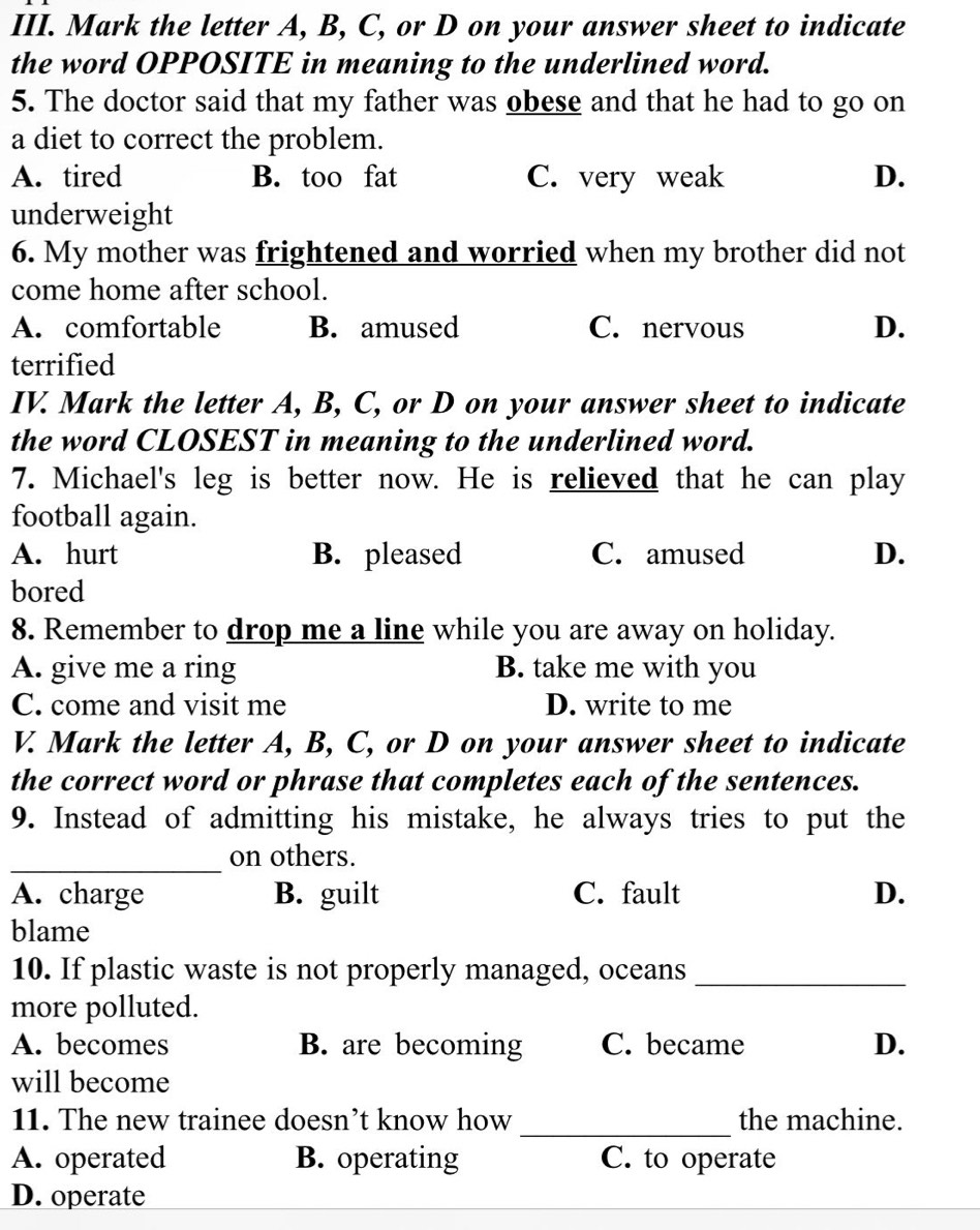 Mark the letter A, B, C, or D on your answer sheet to indicate
the word OPPOSITE in meaning to the underlined word.
5. The doctor said that my father was obese and that he had to go on
a diet to correct the problem.
A. tired B. too fat C. very weak D.
underweight
6. My mother was frightened and worried when my brother did not
come home after school.
A. comfortable B. amused C. nervous D.
terrified
IV. Mark the letter A, B, C, or D on your answer sheet to indicate
the word CLOSEST in meaning to the underlined word.
7. Michael's leg is better now. He is relieved that he can play
football again.
A. hurt B. pleased C. amused D.
bored
8. Remember to drop me a line while you are away on holiday.
A. give me a ring B. take me with you
C. come and visit me D. write to me
V. Mark the letter A, B, C, or D on your answer sheet to indicate
the correct word or phrase that completes each of the sentences.
9. Instead of admitting his mistake, he always tries to put the
_
on others.
A. charge B. guilt C. fault D.
blame
10. If plastic waste is not properly managed, oceans_
more polluted.
A. becomes B. are becoming C. became D.
will become
_
11. The new trainee doesn’t know how the machine.
A. operated B. operating C. to operate
D. operate