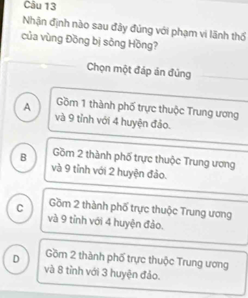 Nhận định nào sau đây đúng với phạm vi lãnh thổ
của vùng Đồng bị sông Hồng?
Chọn một đáp án đủng
A Gồm 1 thành phố trực thuộc Trung ương
và 9 tỉnh với 4 huyện đảo.
B Gồm 2 thành phố trực thuộc Trung ương
và 9 tỉnh với 2 huyện đảo.
C Gồm 2 thành phố trực thuộc Trung ương
và 9 tỉnh với 4 huyện đảo.
D Gồm 2 thành phố trực thuộc Trung ương
và 8 tỉnh với 3 huyện đảo.