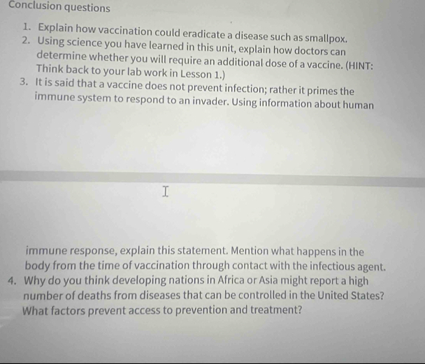 Conclusion questions 
1. Explain how vaccination could eradicate a disease such as smallpox. 
2. Using science you have learned in this unit, explain how doctors can 
determine whether you will require an additional dose of a vaccine. (HINT: 
Think back to your lab work in Lesson 1.) 
3. It is said that a vaccine does not prevent infection; rather it primes the 
immune system to respond to an invader. Using information about human 
immune response, explain this statement. Mention what happens in the 
body from the time of vaccination through contact with the infectious agent. 
4. Why do you think developing nations in Africa or Asia might report a high 
number of deaths from diseases that can be controlled in the United States? 
What factors prevent access to prevention and treatment?