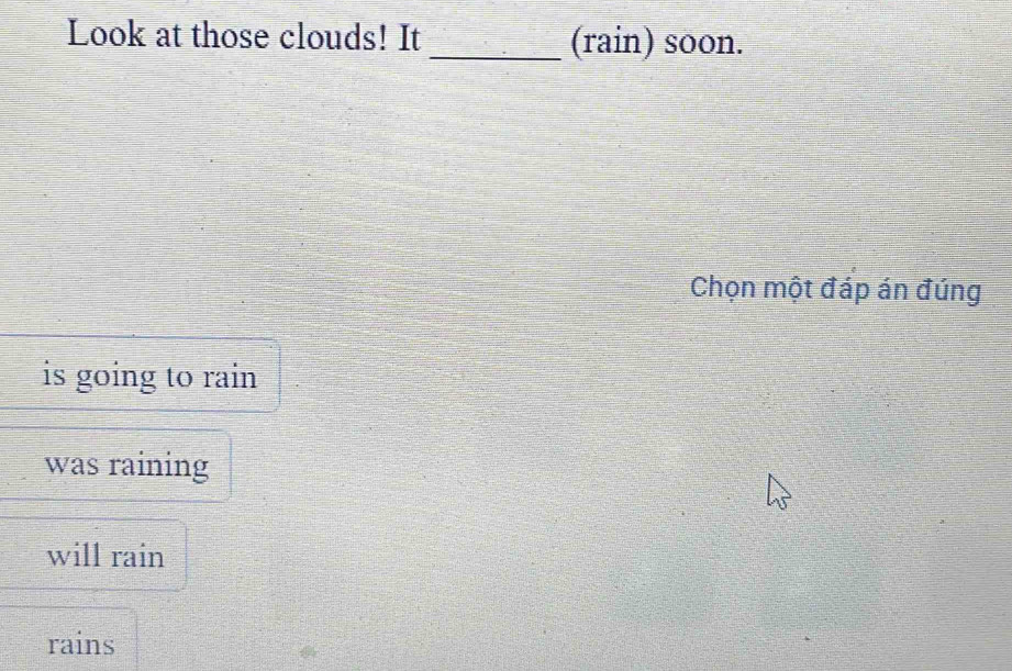 Look at those clouds! It _(rain) soon.
Chọn một đáp án đúng
is going to rain
was raining
will rain
rains