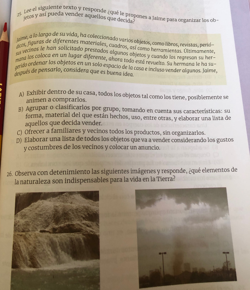 Lee el siguiente texto y responde ¿qué le propones a Jaime para organizar los ob
jetos y así pueda vender aquellos que decida?
Jaime, a lo largo de su vida, ha coleccionado varios objetos, como libros, revistas, perió-
dicos, figuras de diferentes materiales, cuadros, así como herramientas. Últimamente,
sus vecinos le han solicitado prestados algunos objetos y cuando los regresan su her-
mana los coloca en un lugar diferente, ahora todo está revuelto. Su hermana le ha su-
gerido ordenar los objetos en un solo espacio de la casa e incluso vender algunos. Jaime,
después de pensarlo, considera que es buena idea.
A) Exhibir dentro de su casa, todos los objetos tal como los tiene, posiblemente se
animen a comprarlos.
B) Agrupar o clasificarlos por grupo, tomando en cuenta sus características: su
forma, material del que están hechos, uso, entre otras, y elaborar una lista de
aquellos que decida vender.
C) Ofrecer a familiares y vecinos todos los productos, sin organizarlos.
D) Elaborar una lista de todos los objetos que va a vender considerando los gustos
y costumbres de los vecinos y colocar un anuncio.
26. Observa con detenimiento las siguientes imágenes y responde, ¿qué elementos de
la naturaleza son indispensables para la vida en la Tierra?