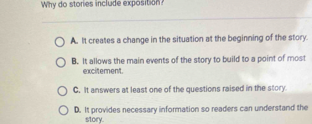 Why do stories include exposition?
A. It creates a change in the situation at the beginning of the story.
B. It allows the main events of the story to build to a point of most
excitement.
C. It answers at least one of the questions raised in the story.
D. It provides necessary information so readers can understand the
story.