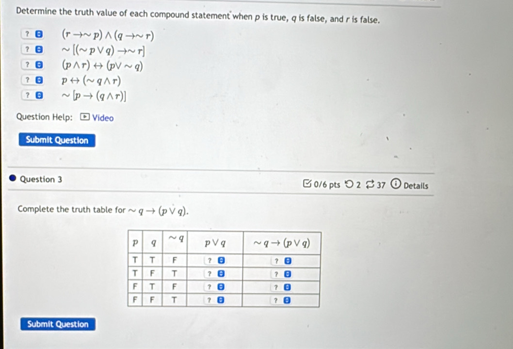 Determine the truth value of each compound statement when p is true, q is false, and r is false.
? (rto sim p)wedge (qto sim r)
？ sim [(sim pvee q)to sim r]
？ (pwedge r)rightarrow (pvee sim q)
？ prightarrow (sim qwedge r)
？ θ sim [pto (qwedge r)]
Question Help: * Video
Submit Question
Question 3  0/6 pts つ 2 $ 37 Details
Complete the truth table for (pvee q).
Submit Question