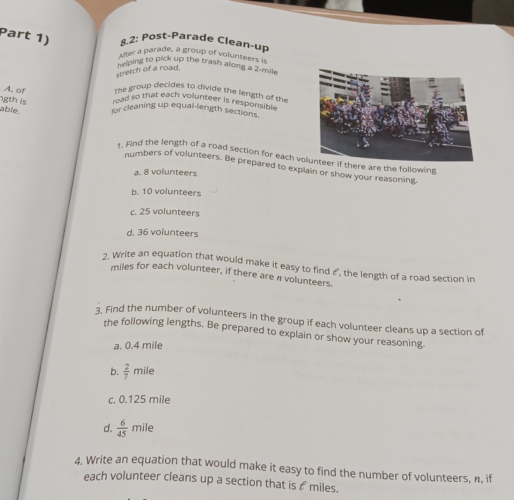 Part 1) 8.2: Post-Parade Clean-up
After a parade, a group of volunteers is
helping to pick up the trash along a 2-mile
stretch of a road.
A, of The group decides to divide the length of the
gth is road so that each volunteer is responsible
able. for cleaning up equal-length sections.
1. Find the length of a road section for each volunteer if there are the following
numbers of volunteers. Be prepared to explain or show your reasoning
a. 8 volunteers
b. 10 volunteers
c. 25 volunteers
d. 36 volunteers
2. Write an equation that would make it easy to find &, the length of a road section in
miles for each volunteer, if there are n volunteers.
3. Find the number of volunteers in the group if each volunteer cleans up a section of
the following lengths. Be prepared to explain or show your reasoning.
a. 0.4 mile
b.  2/7  mile
c. 0.125 mile
d.  6/45  mile
4. Write an equation that would make it easy to find the number of volunteers, n, if
each volunteer cleans up a section that is & miles.