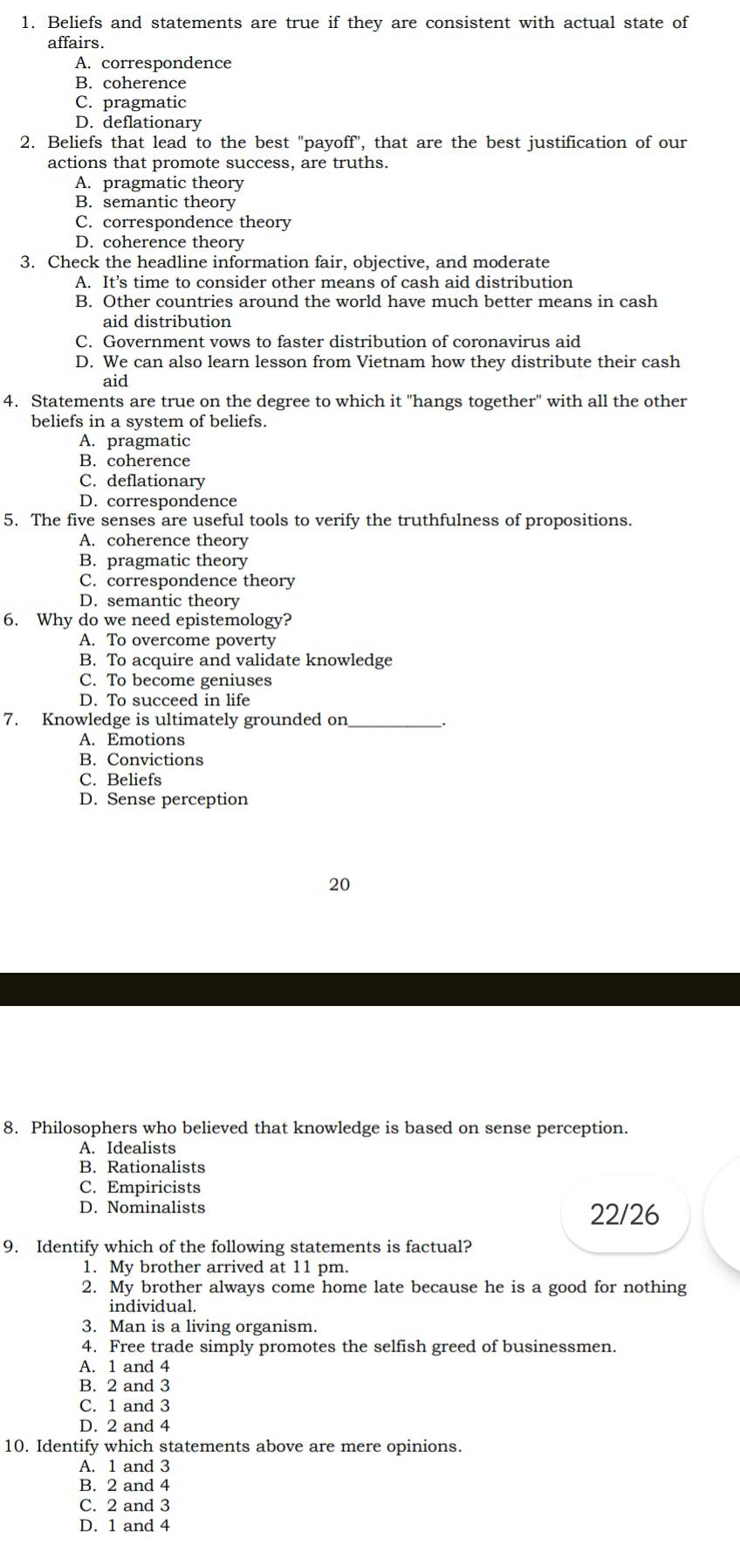 Beliefs and statements are true if they are consistent with actual state of
affairs.
A. correspondence
B. coherence
C. pragmatic
D. deflationary
2. Beliefs that lead to the best "payoff", that are the best justification of our
actions that promote success, are truths.
A. pragmatic theory
B. semantic theory
C. correspondence theory
D. coherence theory
3. Check the headline information fair, objective, and moderate
A. It’s time to consider other means of cash aid distribution
B. Other countries around the world have much better means in cash
aid distribution
C. Government vows to faster distribution of coronavirus aid
D. We can also learn lesson from Vietnam how they distribute their cash
aid
4. Statements are true on the degree to which it "hangs together" with all the other
beliefs in a system of beliefs.
A. pragmatic
B. coherence
C. deflationary
D. correspondence
5. The five senses are useful tools to verify the truthfulness of propositions.
A. coherence theory
B. pragmatic theory
C. correspondence theory
D. semantic theory
6. Why do we need epistemology?
A. To overcome poverty
B. To acquire and validate knowledge
C. To become geniuses
D. To succeed in life
7. Knowledge is ultimately grounded on_
A. Emotions
B. Convictions
C. Beliefs
D. Sense perception
20
8. Philosophers who believed that knowledge is based on sense perception.
A. Idealists
B. Rationalists
C. Empiricists
D. Nominalists 22/26
9. Identify which of the following statements is factual?
1. My brother arrived at 11 pm.
2. My brother always come home late because he is a good for nothing
individual.
3. Man is a living organism.
4. Free trade simply promotes the selfish greed of businessmen.
A. 1 and 4
B. 2 and 3
C. 1 and 3
D. 2 and 4
10. Identify which statements above are mere opinions.
A. 1 and 3
B. 2 and 4
C. 2 and 3
D. 1 and 4