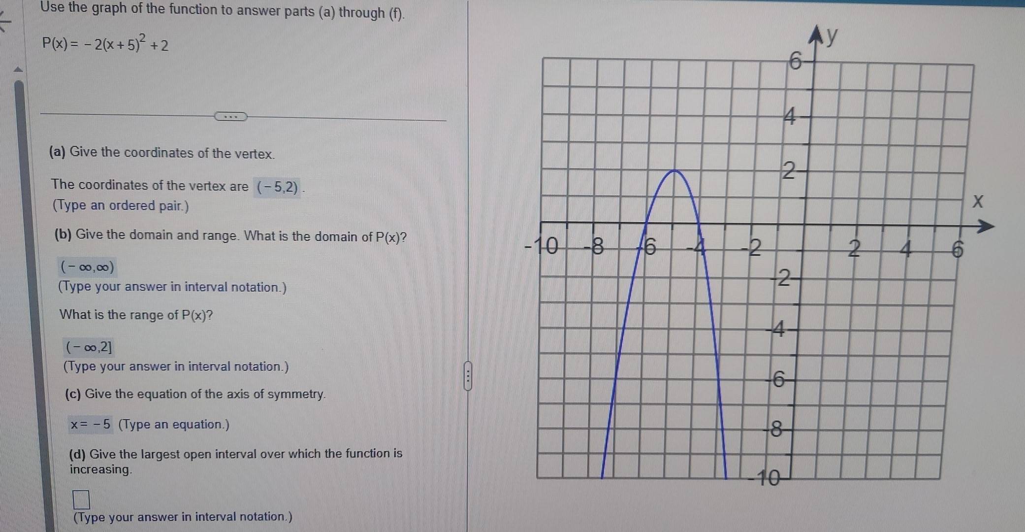 Use the graph of the function to answer parts (a) through (f).
P(x)=-2(x+5)^2+2
(a) Give the coordinates of the vertex. 
The coordinates of the vertex are (-5,2). 
(Type an ordered pair.) 
(b) Give the domain and range. What is the domain of P(x) ?
(-∈fty ,∈fty )
(Type your answer in interval notation.) 
What is the range of P(x)
(-∈fty ,2]
(Type your answer in interval notation.) 
(c) Give the equation of the axis of symmetry.
x=-5 (Type an equation.) 
(d) Give the largest open interval over which the function is 
increasing. 
(Type your answer in interval notation.)