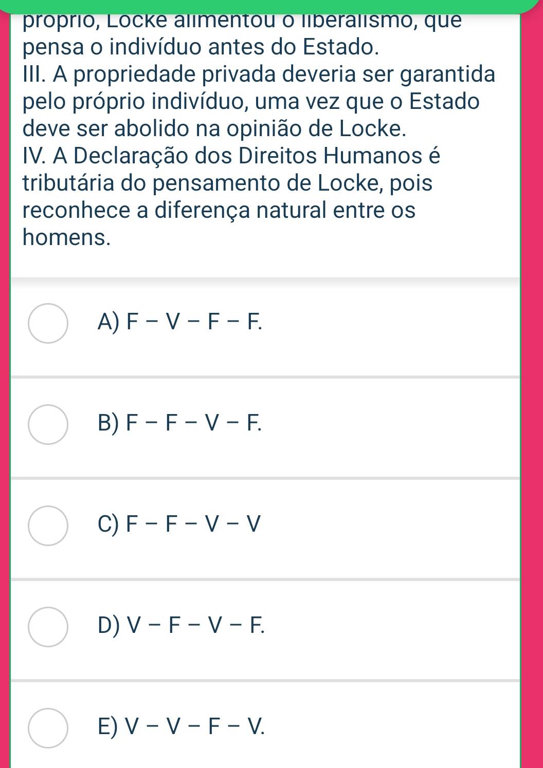 próprió, Locke alimentou o liberalismo, que
pensa o indivíduo antes do Estado.
III. A propriedade privada deveria ser garantida
pelo próprio indivíduo, uma vez que o Estado
deve ser abolido na opinião de Locke.
IV. A Declaração dos Direitos Humanos é
tributária do pensamento de Locke, pois
reconhece a diferença natural entre os
homens.
A) F-V-F-F.
B) F-F-V-F.
C) F-F-V-V
D) V-F-V-F.
E) V-V-F-V.