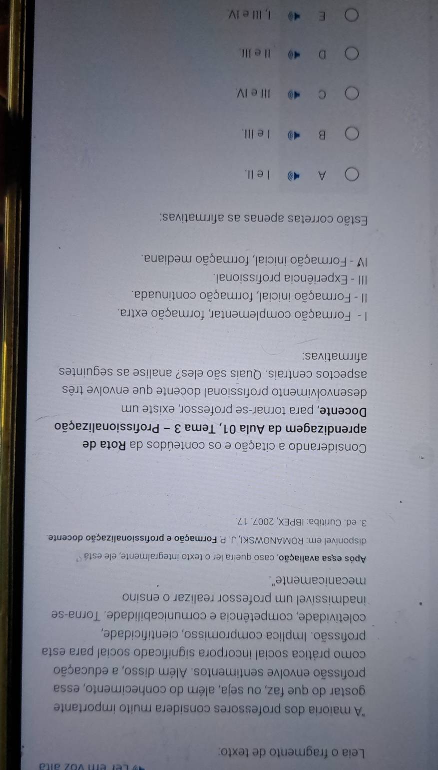 er em voz anta
Leia o fragmento de texto:
"A maioria dos professores considera muito importante
gostar do que faz, ou seja, além do conhecimento, essa
profissão envolve sentimentos. Além disso, a educação
como prática social incorpora significado social para esta
profissão. Implica compromisso, cientificidade,
coletividade, competência e comunicabilidade. Torna-se
inadmissível um professor realizar o ensino
mecanicamente”.
Após essa avaliação, caso queira ler o texto integralmente, ele está
disponível em: ROMANOWSKI, J. P. Formação e profissionalização docente.
3. ed. Curitiba: IBPEX, 2007. 17.
Considerando a citação e os conteúdos da Rota de
aprendizagem da Aula 01, Tema 3 - Profissionalização
Docente, para tornar-se professor, existe um
desenvolvimento profissional docente que envolve três
aspectos centrais. Quais são eles? analise as seguintes
afirmativas:
I - Formação complementar, formação extra.
II - Formação inicial, formação continuada.
III - Experiência profissional.
IV - Formação inicial, formação mediana.
Estão corretas apenas as afirmativas:
A I ell.
B 4 I e ill.
C III e IV.
D ⅡeⅢ.
E I, IIe IV.