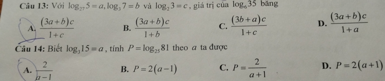 Với log _275=a, log _37=b và log _23=c , giá trị của log _635 bǎng
A.  ((3a+b)c)/1+c   ((3a+b)c)/1+b   ((3b+a)c)/1+c 
B.
C.
D.  ((3a+b)c)/1+a 
Câu 14: Biết log _315=a , tính P=log _2581 theo a ta được
A.  2/a-1  P= 2/a+1 
B. P=2(a-1)
C.
D. P=2(a+1)