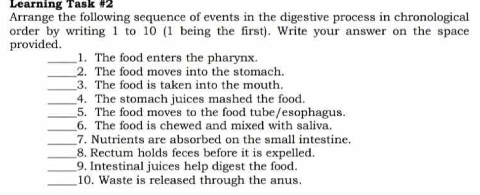 Learning Task #2 
Arrange the following sequence of events in the digestive process in chronological 
order by writing 1 to 10 (1 being the first). Write your answer on the space 
provided. 
_1. The food enters the pharynx. 
_2. The food moves into the stomach. 
_3. The food is taken into the mouth. 
_4. The stomach juices mashed the food. 
_5. The food moves to the food tube/esophagus. 
_6. The food is chewed and mixed with saliva. 
_7. Nutrients are absorbed on the small intestine. 
_8. Rectum holds feces before it is expelled. 
_9. Intestinal juices help digest the food. 
_10. Waste is released through the anus.