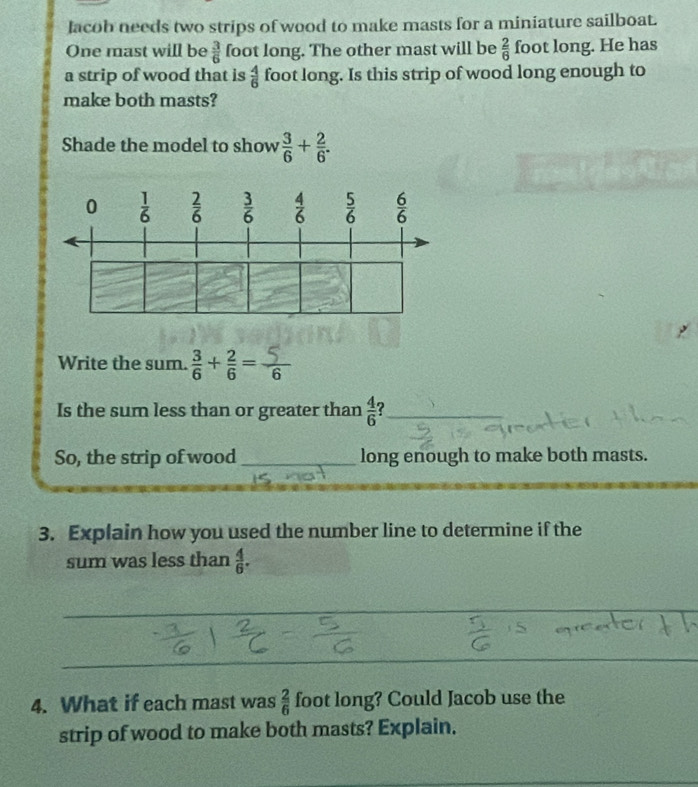 lacob needs two strips of wood to make masts for a miniature sailboat.
One mast will be  3/6  foot long. The other mast will be  2/6  foot long. He has
a strip of wood that is  4/6  foot long. Is this strip of wood long enough to
make both masts?
Shade the model to show  3/6 + 2/6 .
Write the sum. 
Is the sum less than or greater than  4/6 
So, the strip of wood _long enough to make both masts.
3. Explain how you used the number line to determine if the
sum was less than  4/6 .
4. What if each mast was  2/6  foot long? Could Jacob use the
strip of wood to make both masts? Explain.