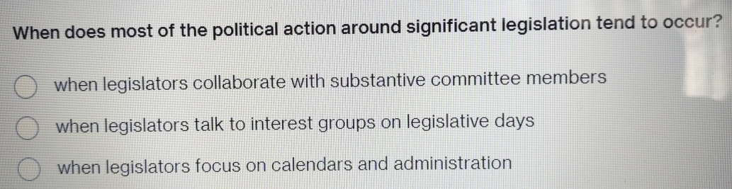 When does most of the political action around significant legislation tend to occur?
when legislators collaborate with substantive committee members
when legislators talk to interest groups on legislative days
when legislators focus on calendars and administration