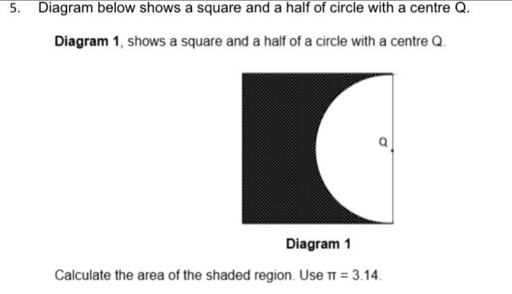 Diagram below shows a square and a half of circle with a centre Q. 
Diagram 1, shows a square and a half of a circle with a centre Q. 
Calculate the area of the shaded region. Use π =3.14.