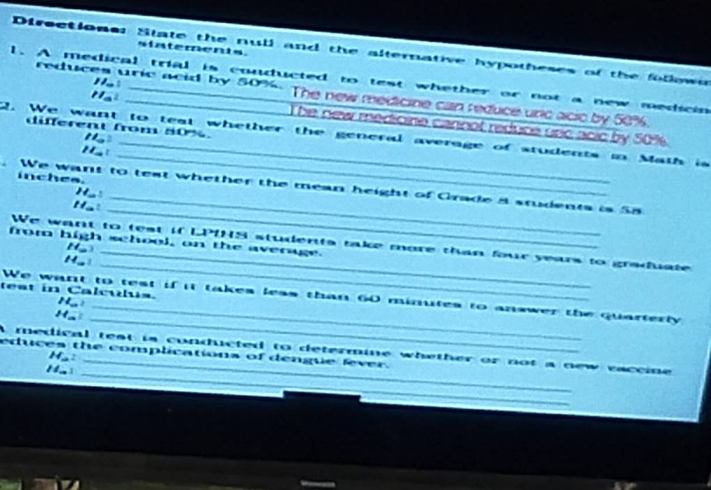 siatements. 
Directions: State the null and the alternative hypotheses of the follown 
l. A medical trial is conducted to test whether or not a new medicin
110
reduces uric acid by 50%. The new medicine can reduce und acic by 50%.
11_a^2 The new medicine carnot reduce uric acic by 50%
differen from 80%. 
_ 
2. We want to teat whether the general average of students in Math is 
11_circ  
11_a 
inches. 
We want to test whether the mean height of Grade a students is S8
H_ 
H_a. 
from high school, on the average. 
_ 
We want to test if LPINS students take more than four years to graduate 
11=3 
_ 
11.. 
teat in Calcus. 
_ 
We want to test if it takes less than 60 minutes to answer the quarterly
11_ 1
H= I 
_ 
educes the complications of dengue fever. A medical teat is conducted to determine whether or not a new vaccie
M_  2_ 
1