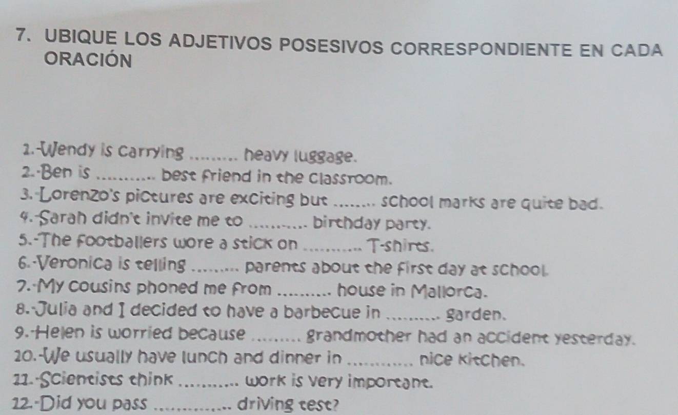 UBIQUE LOS ADJETIVOS POSESIVOS CORRESPONDIENTE EN CADA 
ORACIÓN 
1.-Wendy is carrying _heavy luggage. 
2.·Ben is _ best friend in the classroom. 
3. Lorenzo's pictures are exciting but _school marks are quite bad. 
4. Sarah didn't invite me t _birchday party. 
5.-The footballers wore a stick on _T-shires. 
6. Veronica is telling_ parents about the first day at school. 
7. My cousins phoned me from _house in Mallorca. 
8. Julia and I decided to have a barbecue in _garden. 
9. Helen is worried because _grandmother had an accident yesterday. 
20.-[e usually have lunch and dinner in _nice kitchen. 
11. Scientists think _work is very imporeane. 
12.-Did you pass _driving test?