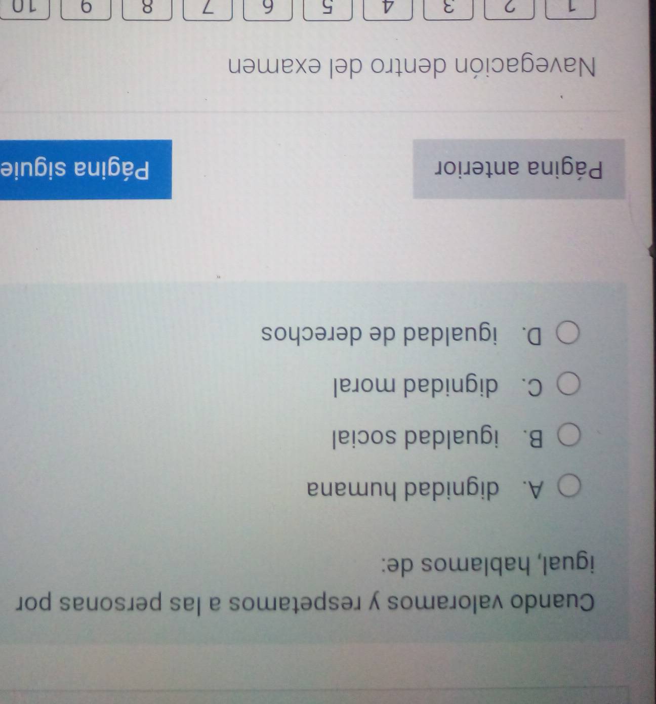 Cuando valoramos y respetamos a las personas por
igual, hablamos de:
A. dignidad humana
B. igualdad social
C. dignidad moral
D. igualdad de derechos
Página anterior Página siguie
Navegación dentro del examen
1 7 3 A 5 6 7 8 9 10