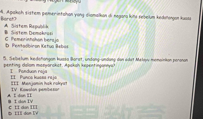 Megeri Mélayu
4. Apakah sistem pemerintahan yang diamalkan di negara kíta sebelum kedatangan kuasa
Barat?
A Sistem Republik
B Sistem Demokrasi
C Pemerintahan beraja
D Pentadbiran Ketua Bebas
5. Sebelum kedatangan kuasa Barat, undang-undang dan adat Melayu memainkan peranan
penting dalam masyarakat. Apakah kepentingannya?
I Panduan raja
II Punca kuasa raja
III Menjamin hak rakyat
IV Kawalan pembesar
A I dan II
B I dan IV
C II dan III
D III dan IV