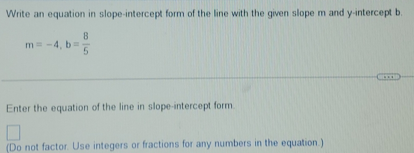 Write an equation in slope-intercept form of the line with the given slope m and y-intercept b.
m=-4, b= 8/5 
Enter the equation of the line in slope-intercept form. 
(Do not factor. Use integers or fractions for any numbers in the equation.)