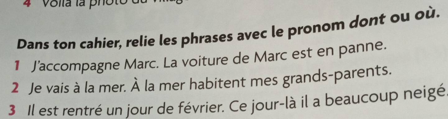 4 'Volla la photo à 
Dans ton cahier, relie les phrases avec le pronom dont ou où. 
1 J’accompagne Marc. La voiture de Marc est en panne. 
2 Je vais à la mer. À la mer habitent mes grands-parents. 
3 Il est rentré un jour de février. Ce jour-là il a beaucoup neigé