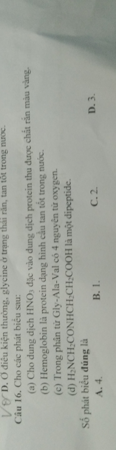 D. Ở điều kiện thường, glycine ở trạng thái răn, tan tốt trong nước.
Câu 16. Cho các phát biểu sau:
(a) Cho dung dịch I HNO_3 l đặc vào dung dịch protein thu được chất rắn màu vàng.
(b) Hemoglobin là protein dạng hình cầu tan tốt trong nước.
(c) Trong phân tử Gly-Ala-Val có 4 nguyên tử oxygen.
(d) H_2NCH_2 CONHCH_2CH_2 COOH I là một dipeptide.
Số phát biểu đúng là
A. 4. B. 1.
C. 2. D. 3.